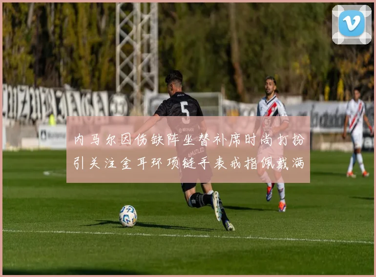 内马尔因伤缺阵坐替补席时尚打扮引关注金耳环项链手表戒指佩戴满身