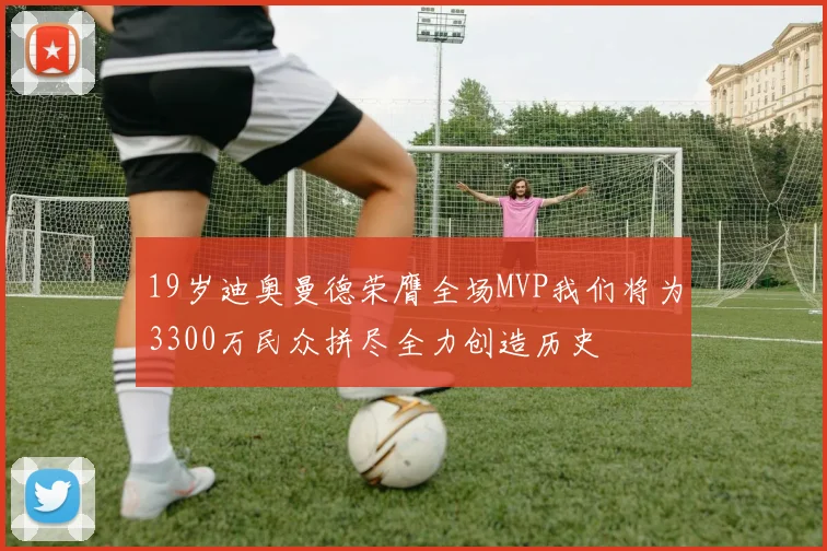 19岁迪奥曼德荣膺全场MVP我们将为3300万民众拼尽全力创造历史