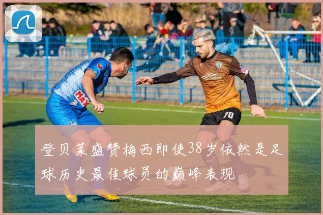 登贝莱盛赞梅西即使38岁依然是足球历史最佳球员的巅峰表现