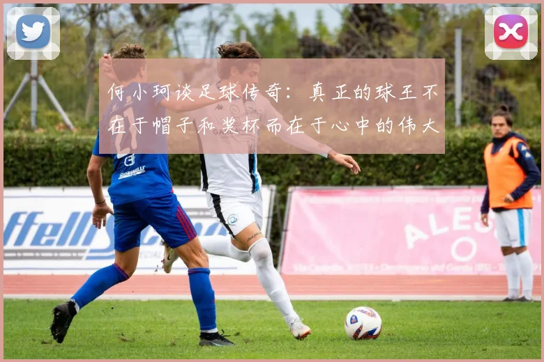 何小珂谈足球传奇：真正的球王不在于帽子和奖杯而在于心中的伟大