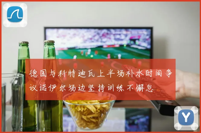 德国与科特迪瓦上半场补水时间争议诺伊尔场边坚持训练不懈怠