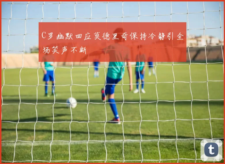 C罗幽默回应莫德里奇保持冷静引全场笑声不断