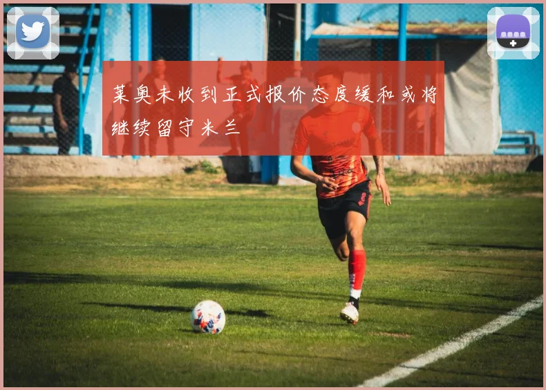 莱奥未收到正式报价态度缓和或将继续留守米兰