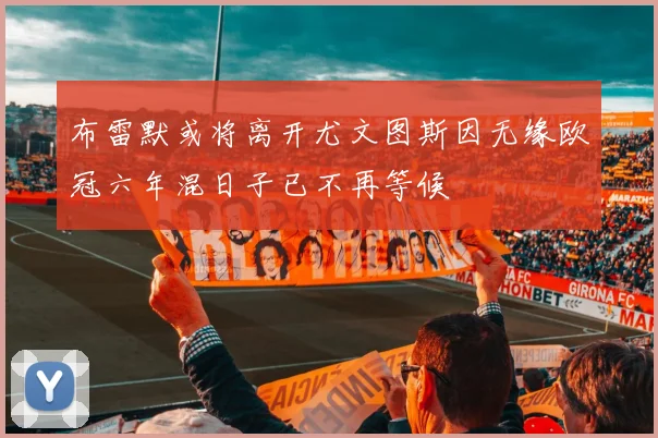 布雷默或将离开尤文图斯因无缘欧冠六年混日子已不再等候