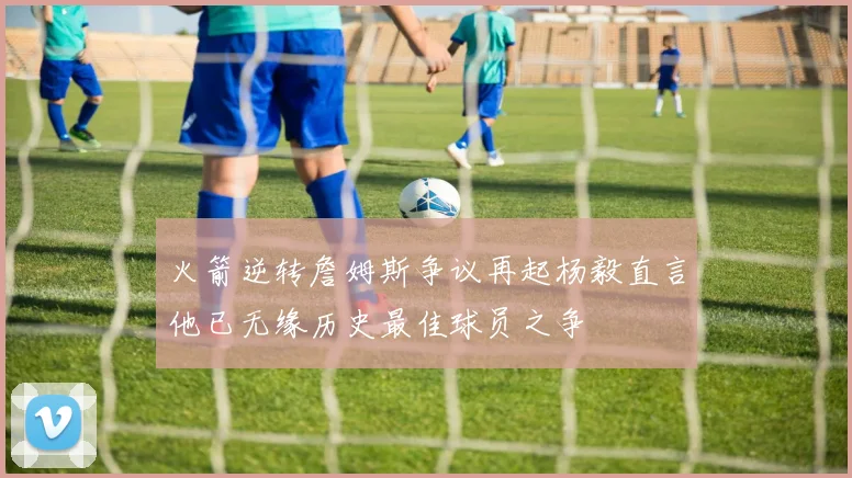 火箭逆转詹姆斯争议再起杨毅直言他已无缘历史最佳球员之争