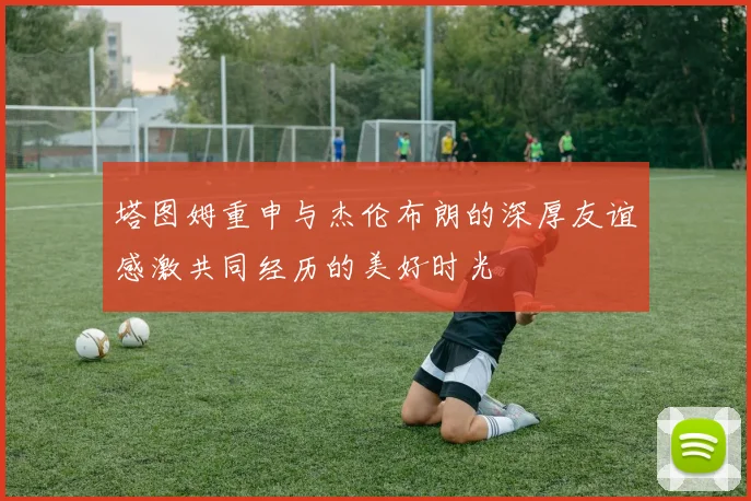 塔图姆重申与杰伦布朗的深厚友谊感激共同经历的美好时光