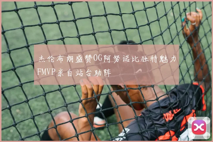 杰伦布朗盛赞OG阿努诺比独特魅力FMVP亲自站台助阵