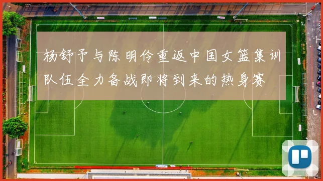 杨舒予与陈明伶重返中国女篮集训队伍全力备战即将到来的热身赛