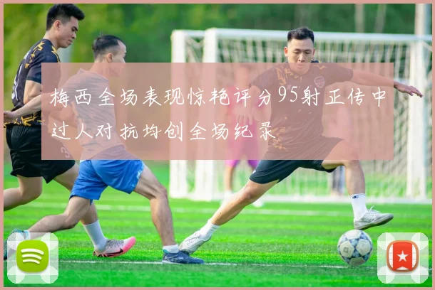 梅西全场表现惊艳评分95射正传中过人对抗均创全场纪录