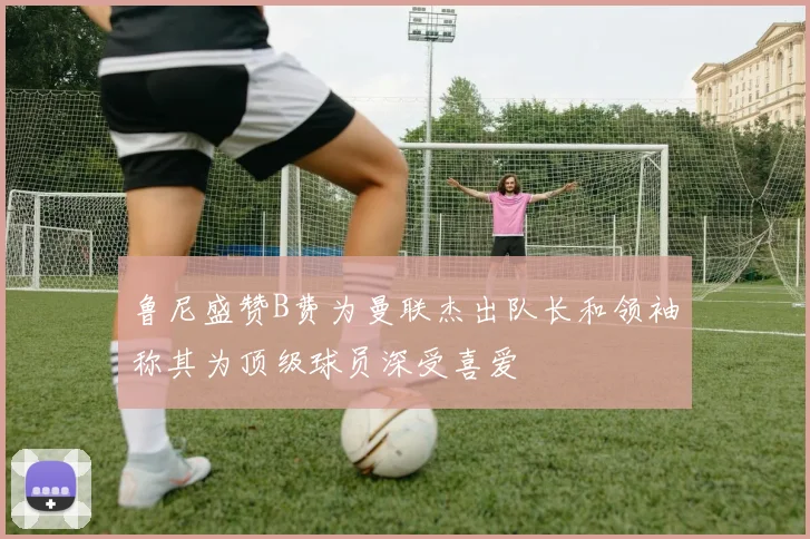鲁尼盛赞B费为曼联杰出队长和领袖称其为顶级球员深受喜爱