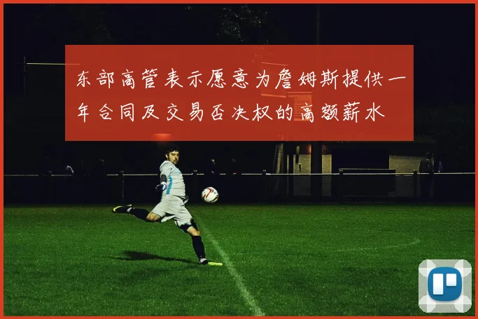 东部高管表示愿意为詹姆斯提供一年合同及交易否决权的高额薪水