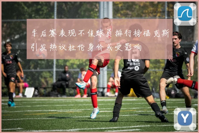 季后赛表现不佳球员排行榜福克斯引发热议杜伦身价或受影响