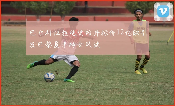 巴尔科拉拒绝续约并标价12亿欧引发巴黎夏季转会风波