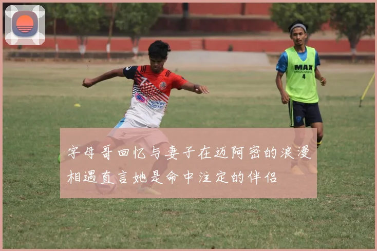 字母哥回忆与妻子在迈阿密的浪漫相遇直言她是命中注定的伴侣