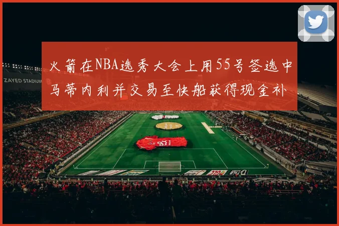 火箭在NBA选秀大会上用55号签选中马蒂内利并交易至快船获得现金补偿