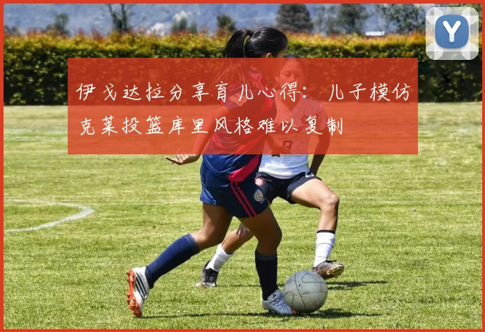 伊戈达拉分享育儿心得：儿子模仿克莱投篮库里风格难以复制
