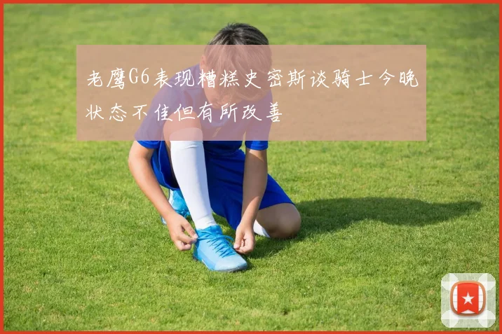 老鹰G6表现糟糕史密斯谈骑士今晚状态不佳但有所改善